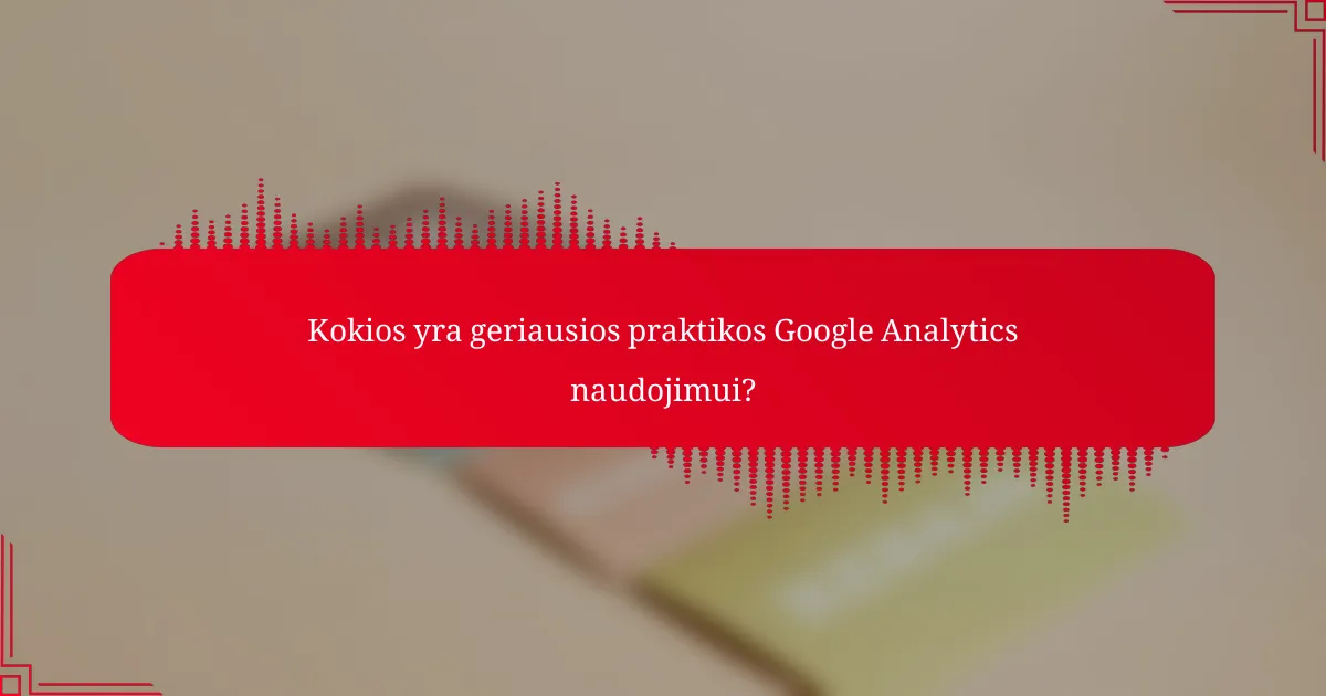 Kokios yra geriausios praktikos Google Analytics naudojimui?